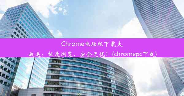 Chrome电脑版下载大放送：极速浏览，安全无忧！(chromepc下载)