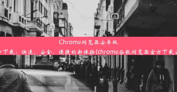 Chrome浏览器安卓版官方下载：快速、安全、便捷的新体验(chrome谷歌浏览器官方下载安卓)