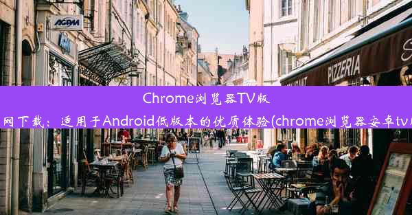 Chrome浏览器TV版官网下载：适用于Android低版本的优质体验(chrome浏览器安卓tv版)