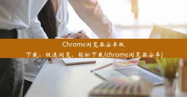 Chrome浏览器安卓版下载：极速浏览，轻松下载(chrome浏览器安卓)