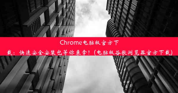 Chrome电脑版官方下载：快速安全安装包等你来拿！(电脑版谷歌浏览器官方下载)