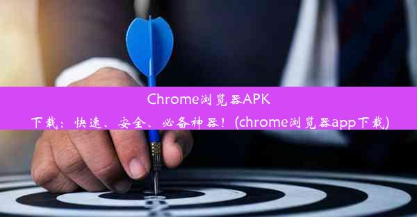 Chrome浏览器APK下载：快速、安全、必备神器！(chrome浏览器app下载)