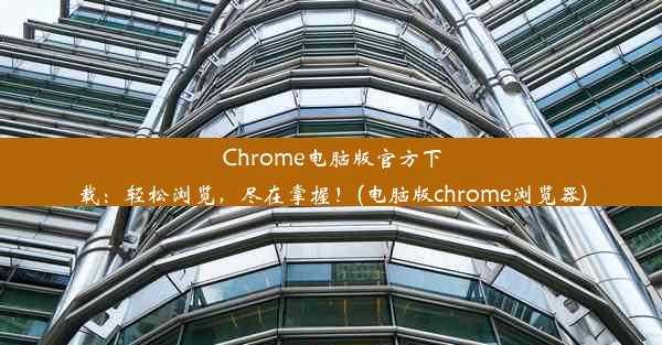 Chrome电脑版官方下载：轻松浏览，尽在掌握！(电脑版chrome浏览器)