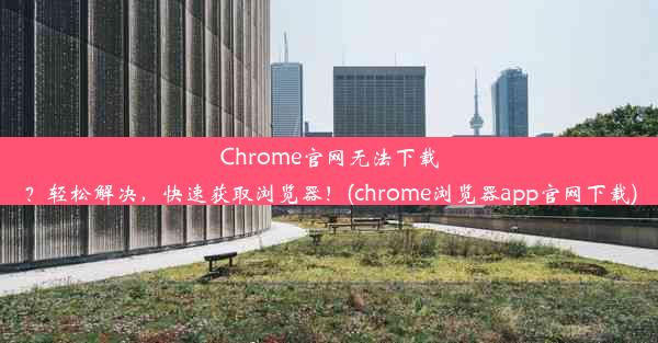 Chrome官网无法下载？轻松解决，快速获取浏览器！(chrome浏览器app官网下载)