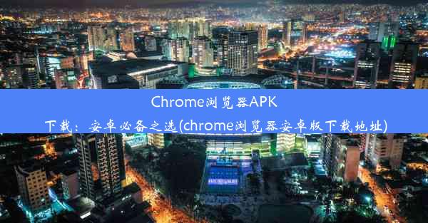 Chrome浏览器APK下载：安卓必备之选(chrome浏览器安卓版下载地址)