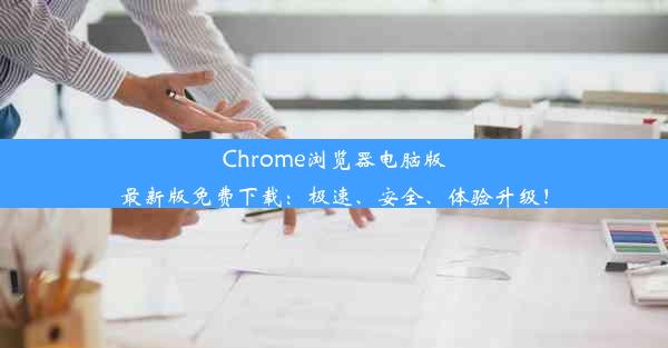 Chrome浏览器电脑版最新版免费下载：极速、安全、体验升级！