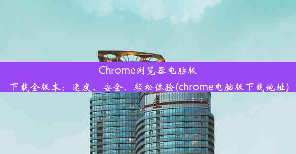 Chrome浏览器电脑版下载全版本：速度、安全、轻松体验(chrome电脑版下载地址)