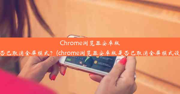 Chrome浏览器安卓版是否已取消全屏模式？(chrome浏览器安卓版是否已取消全屏模式设置)