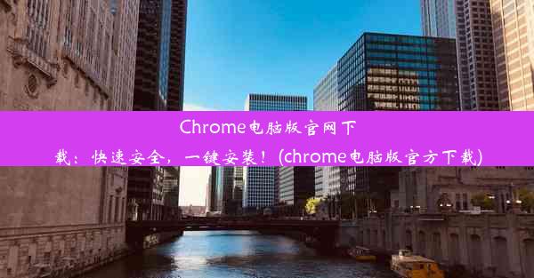 Chrome电脑版官网下载：快速安全，一键安装！(chrome电脑版官方下载)