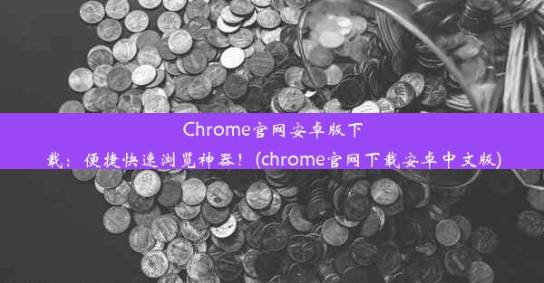 Chrome官网安卓版下载：便捷快速浏览神器！(chrome官网下载安卓中文版)