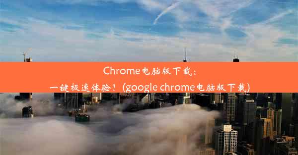 Chrome电脑版下载：一键极速体验！(google chrome电脑版下载)