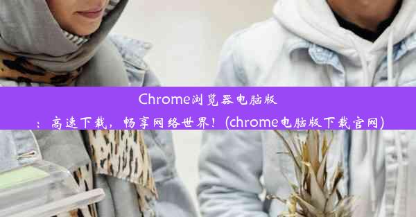 Chrome浏览器电脑版：高速下载，畅享网络世界！(chrome电脑版下载官网)