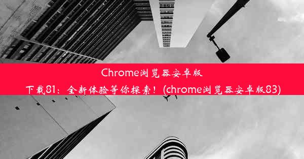 Chrome浏览器安卓版下载81：全新体验等你探索！(chrome浏览器安卓版83)