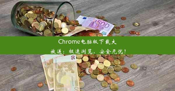 Chrome电脑版下载大放送：极速浏览，安全无忧！