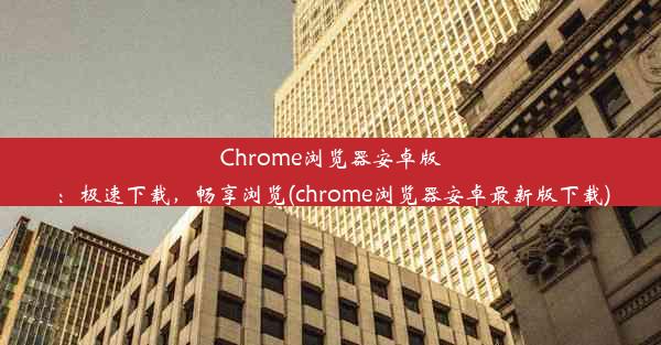 Chrome浏览器安卓版：极速下载，畅享浏览(chrome浏览器安卓最新版下载)