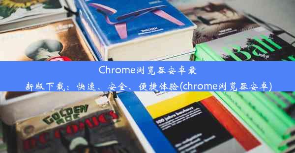 Chrome浏览器安卓最新版下载：快速、安全、便捷体验(chrome浏览器安卓)