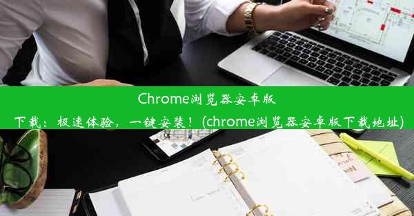 Chrome浏览器安卓版下载：极速体验，一键安装！(chrome浏览器安卓版下载地址)