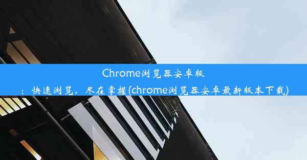 Chrome浏览器安卓版：快速浏览，尽在掌握(chrome浏览器安卓最新版本下载)