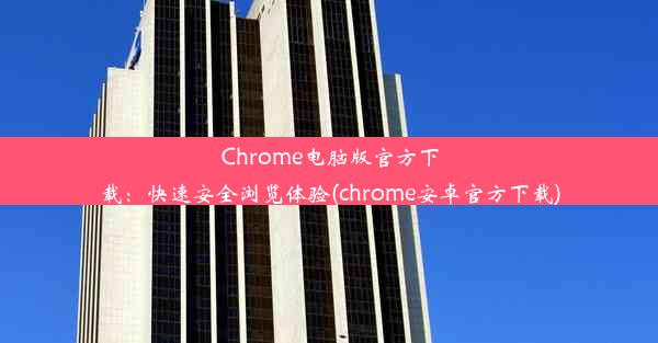 Chrome电脑版官方下载：快速安全浏览体验(chrome安卓官方下载)