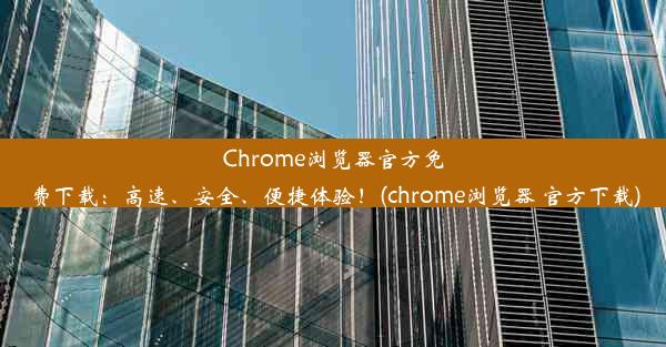 Chrome浏览器官方免费下载：高速、安全、便捷体验！(chrome浏览器 官方下载)