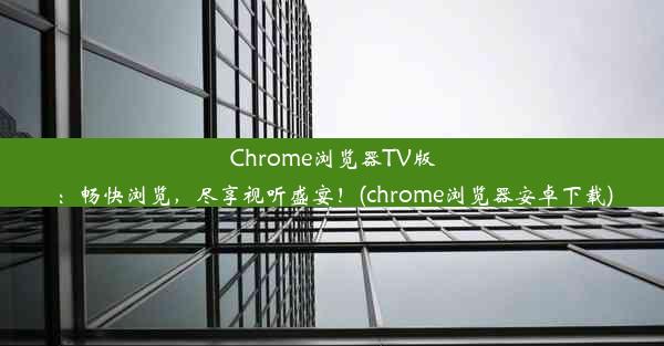 Chrome浏览器TV版：畅快浏览，尽享视听盛宴！(chrome浏览器安卓下载)