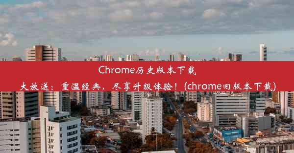 Chrome历史版本下载大放送：重温经典，尽享升级体验！(chrome旧版本下载)