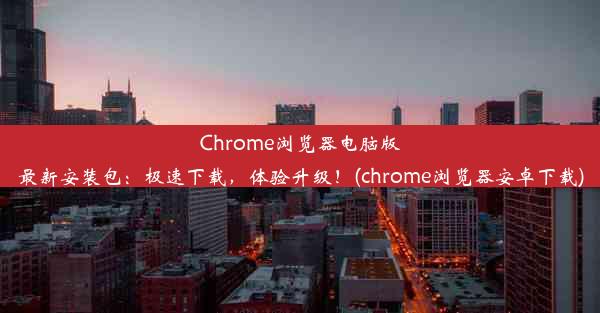 Chrome浏览器电脑版最新安装包：极速下载，体验升级！(chrome浏览器安卓下载)