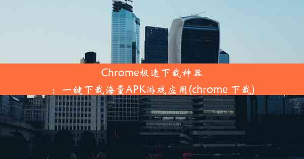 Chrome极速下载神器：一键下载海量APK游戏应用(chrome 下载)