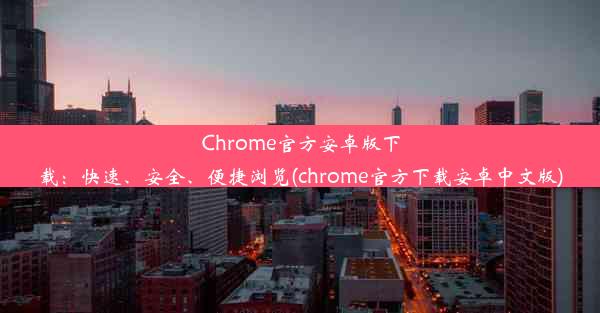 Chrome官方安卓版下载：快速、安全、便捷浏览(chrome官方下载安卓中文版)