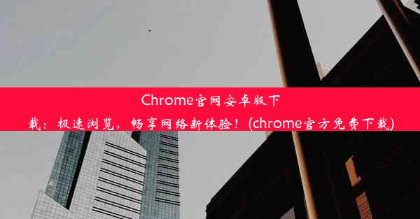 Chrome官网安卓版下载：极速浏览，畅享网络新体验！(chrome官方免费下载)