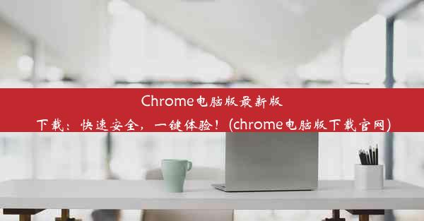 Chrome电脑版最新版下载：快速安全，一键体验！(chrome电脑版下载官网)