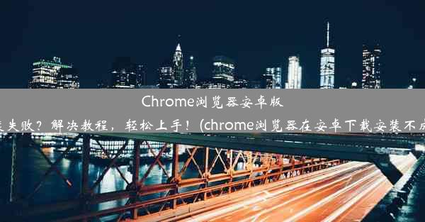 Chrome浏览器安卓版安装失败？解决教程，轻松上手！(chrome浏览器在安卓下载安装不成功)