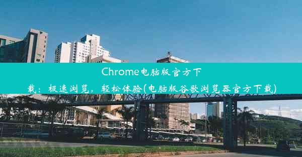 Chrome电脑版官方下载：极速浏览，轻松体验(电脑版谷歌浏览器官方下载)