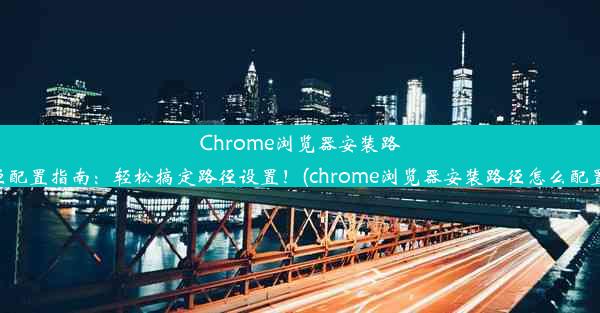 Chrome浏览器安装路径配置指南：轻松搞定路径设置！(chrome浏览器安装路径怎么配置)