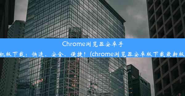 Chrome浏览器安卓手机版下载：快速、安全、便捷！(chrome浏览器安卓版下载最新版)