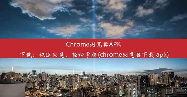 Chrome浏览器APK下载：极速浏览，轻松掌握(chrome浏览器下载 apk)