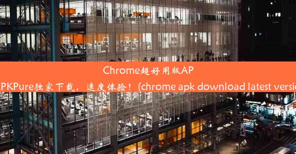 Chrome超好用版APKAPKPure独家下载，速度体验！(chrome apk download latest ve