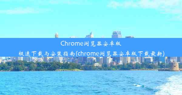 Chrome浏览器安卓版极速下载与安装指南(chrome浏览器安卓版下载最新)