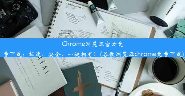 Chrome浏览器官方免费下载：极速、安全，一键拥有！(谷歌浏览器chrome免费下载)