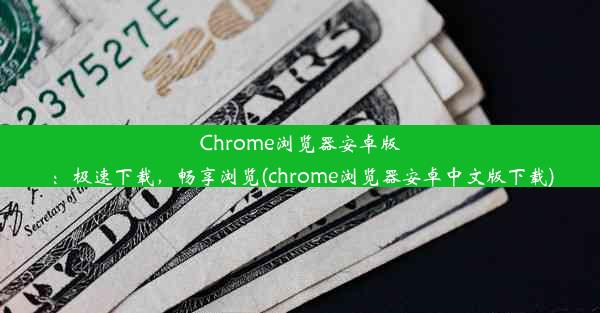 Chrome浏览器安卓版：极速下载，畅享浏览(chrome浏览器安卓中文版下载)