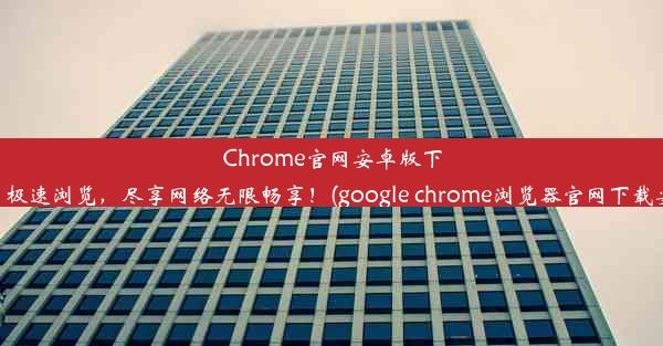 Chrome官网安卓版下载：极速浏览，尽享网络无限畅享！(google chrome浏览器官网下载安卓)