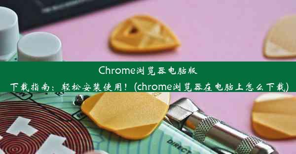 Chrome浏览器电脑版下载指南：轻松安装使用！(chrome浏览器在电脑上怎么下载)