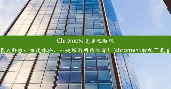 Chrome浏览器电脑版下载大解密：极速体验，一键畅游网络世界！(chrome电脑版下载官网)