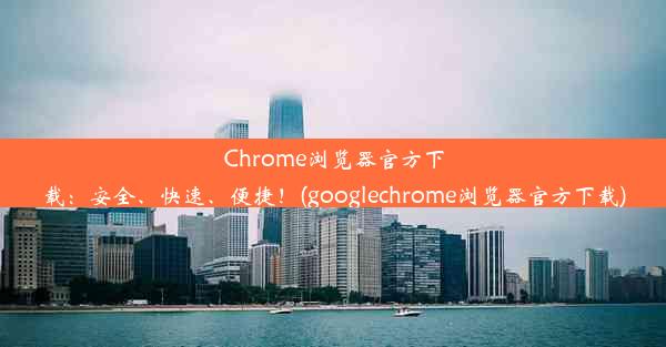 Chrome浏览器官方下载：安全、快速、便捷！(googlechrome浏览器官方下载)