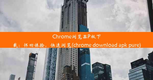 Chrome浏览器P版下载：怀旧体验，快速浏览(chrome download apk pure)