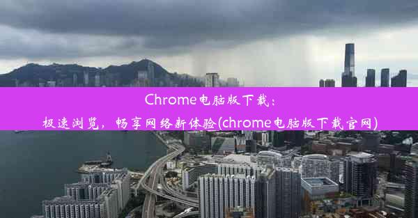 Chrome电脑版下载：极速浏览，畅享网络新体验(chrome电脑版下载官网)