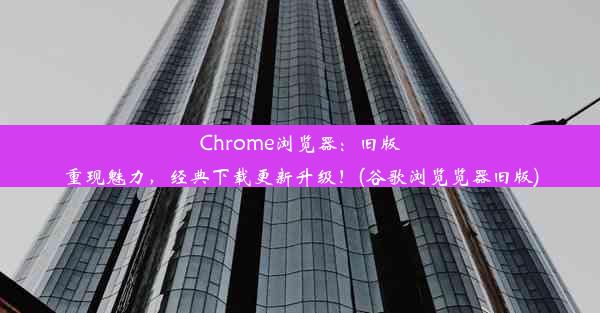 Chrome浏览器：旧版重现魅力，经典下载更新升级！(谷歌浏览览器旧版)