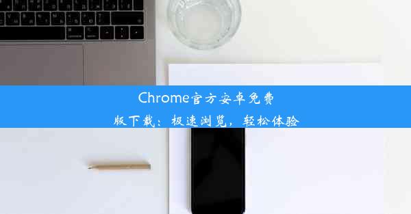 Chrome官方安卓免费版下载：极速浏览，轻松体验