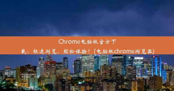 Chrome电脑版官方下载：极速浏览，轻松体验！(电脑版chrome浏览器)