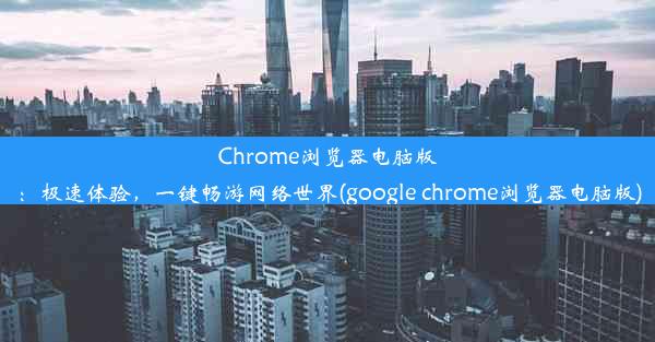 Chrome浏览器电脑版：极速体验，一键畅游网络世界(google chrome浏览器电脑版)